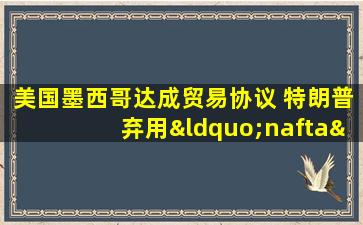 美国墨西哥达成贸易协议 特朗普弃用“nafta”:不吉利